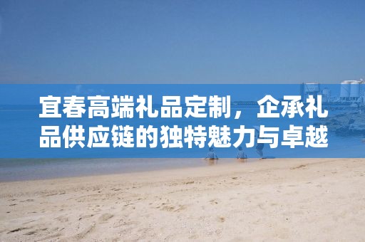 宜春高端礼品定制，企承礼品供应链的独特魅力与卓越服务