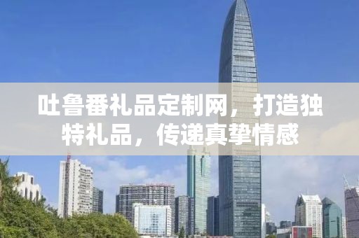 吐鲁番礼品定制网，打造独特礼品，传递真挚情感